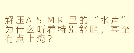 解压ASMR里的“水声”为什么听着特别舒服,甚至有点上瘾?