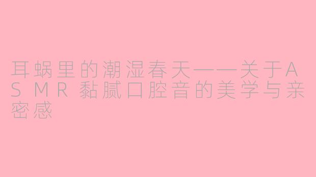 耳蜗里的潮湿春天——关于ASMR黏腻口腔音的美学与亲密感