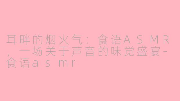 耳畔的烟火气：食语ASMR，一场关于声音的味觉盛宴-食语asmr