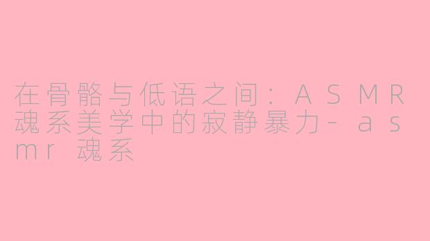 在骨骼与低语之间:ASMR魂系美学中的寂静暴力-asmr魂系