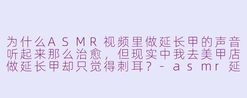 为什么ASMR视频里做延长甲的声音听起来那么治愈,但现实中我去美甲店做延长甲却只觉得刺耳?-asmr延长甲