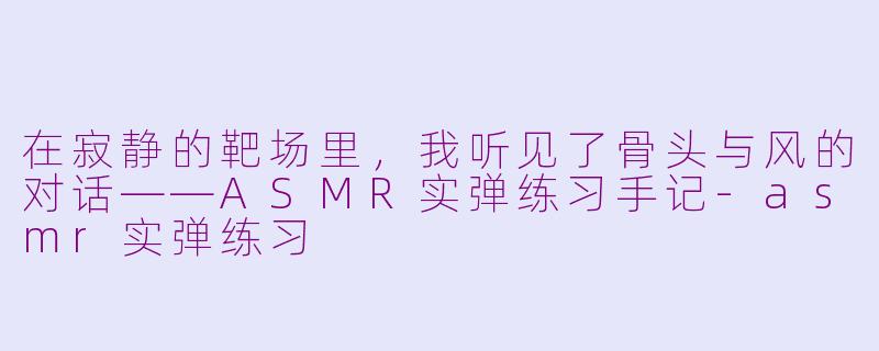 在寂静的靶场里，我听见了骨头与风的对话——ASMR实弹练习手记-asmr实弹练习