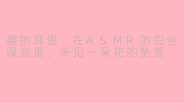 樱的耳语:在ASMR的白色噪音里,听见一朵花的坠落