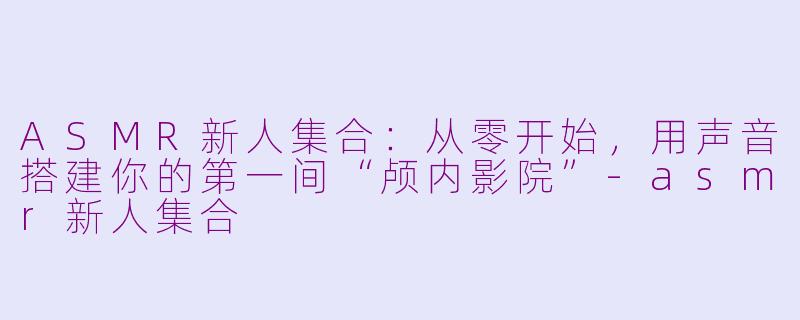 ASMR新人集合:从零开始,用声音搭建你的第一间“颅内影院”-asmr新人集合