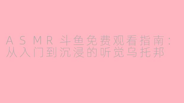 ASMR斗鱼免费观看指南:从入门到沉浸的听觉乌托邦