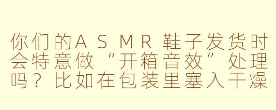 你们的ASMR鞋子发货时会特意做“开箱音效”处理吗?比如在包装里塞入干燥剂、气泡膜或手写便签,让买家撕开快递箱时能听到清脆的“沙沙”声和胶带剥离声?