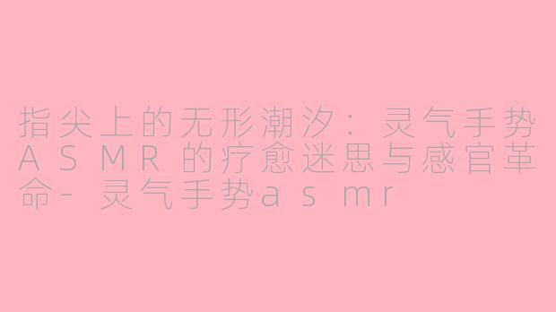 指尖上的无形潮汐：灵气手势ASMR的疗愈迷思与感官革命-灵气手势asmr
