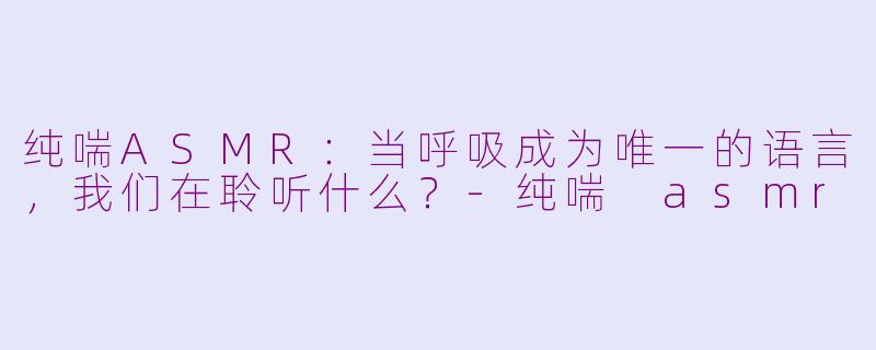 纯喘ASMR：当呼吸成为唯一的语言，我们在聆听什么？-纯喘 asmr