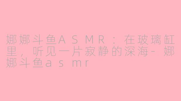 娜娜斗鱼ASMR:在玻璃缸里,听见一片寂静的深海-娜娜斗鱼asmr