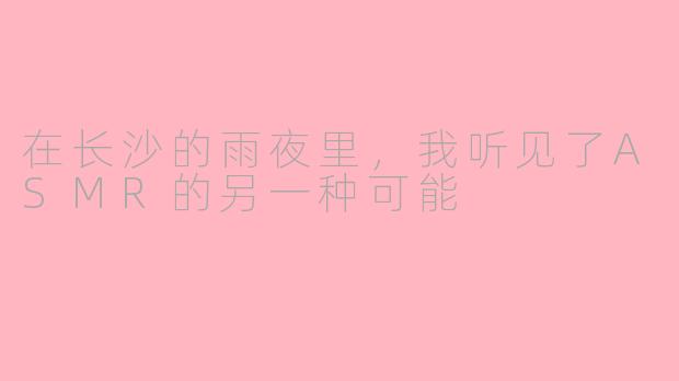 在长沙的雨夜里，我听见了ASMR的另一种可能