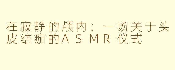 在寂静的颅内:一场关于头皮结痂的ASMR仪式