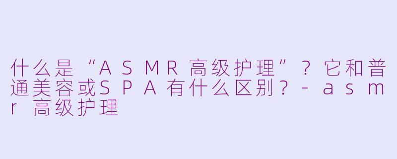 什么是“ASMR高级护理”？它和普通美容或SPA有什么区别？-asmr高级护理