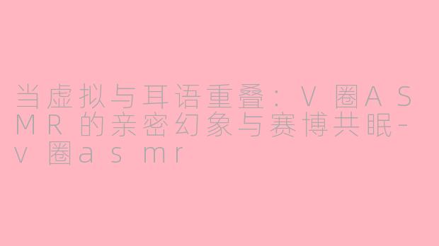 当虚拟与耳语重叠:V圈ASMR的亲密幻象与赛博共眠-v圈asmr