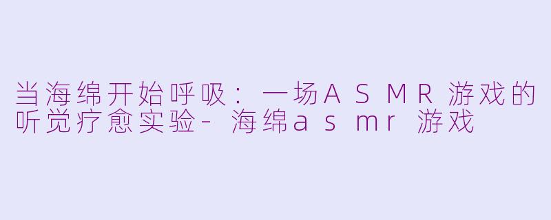 当海绵开始呼吸:一场ASMR游戏的听觉疗愈实验-海绵asmr游戏