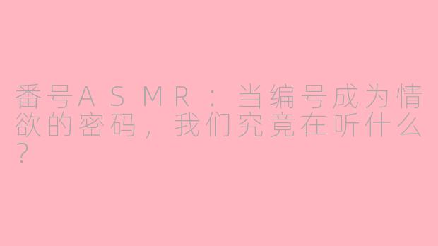 番号ASMR:当编号成为情欲的密码,我们究竟在听什么?