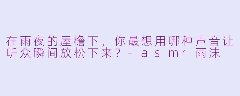 在雨夜的屋檐下，你最想用哪种声音让听众瞬间放松下来？-asmr雨沫