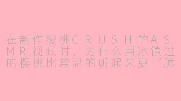 在制作樱桃CRUSH的ASMR视频时,为什么用冰镇过的樱桃比常温的听起来更“脆”?-asmr樱桃crush