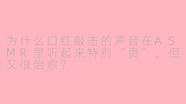 为什么口红敲击的声音在ASMR里听起来特别“贵”,但又很治愈?