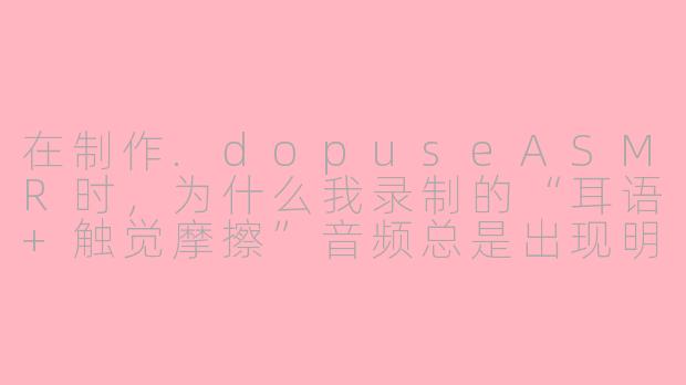 在制作.dopuseASMR时，为什么我录制的“耳语+触觉摩擦”音频总是出现明显的“数字爆音”，而别人发布的同类作品却听起来非常柔软顺滑？