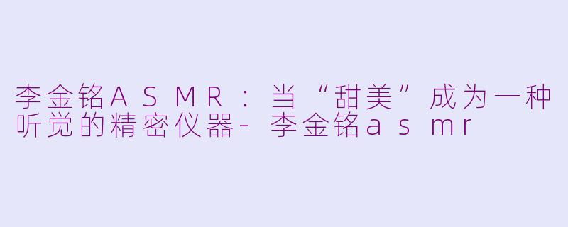 李金铭ASMR:当“甜美”成为一种听觉的精密仪器-李金铭asmr