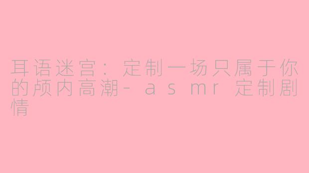 耳语迷宫:定制一场只属于你的颅内高潮-asmr定制剧情