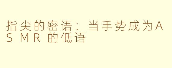 指尖的密语:当手势成为ASMR的低语