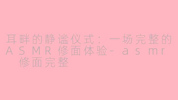 耳畔的静谧仪式：一场完整的ASMR修面体验-asmr 修面完整