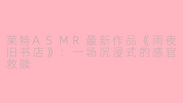 莱特ASMR最新作品《雨夜旧书店》:一场沉浸式的感官救赎