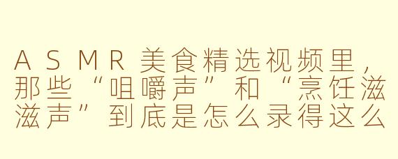 ASMR美食精选视频里，那些“咀嚼声”和“烹饪滋滋声”到底是怎么录得这么清晰的？是麦克风直接怼到食物上吗，还是后期加的特效音？