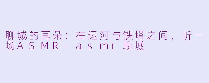 聊城的耳朵:在运河与铁塔之间,听一场ASMR-asmr聊城