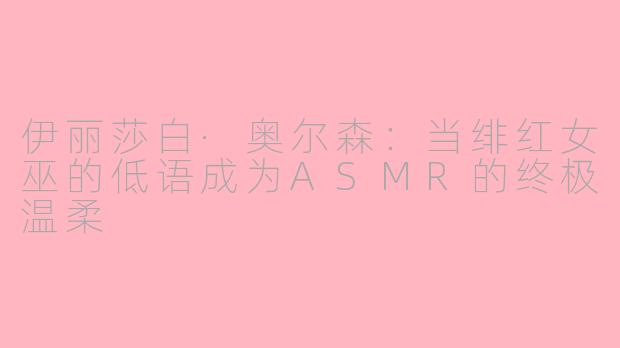 伊丽莎白·奥尔森:当绯红女巫的低语成为ASMR的终极温柔