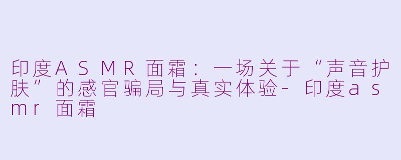 印度ASMR面霜:一场关于“声音护肤”的感官骗局与真实体验-印度asmr面霜