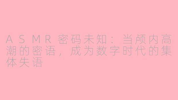 ASMR密码未知:当颅内高潮的密语,成为数字时代的集体失语