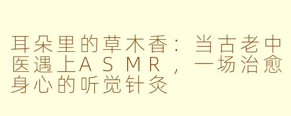 耳朵里的草木香：当古老中医遇上ASMR，一场治愈身心的听觉针灸