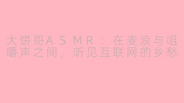 大饼哥ASMR:在麦浪与咀嚼声之间,听见互联网的乡愁