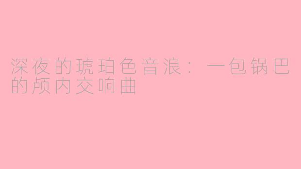 深夜的琥珀色音浪:一包锅巴的颅内交响曲