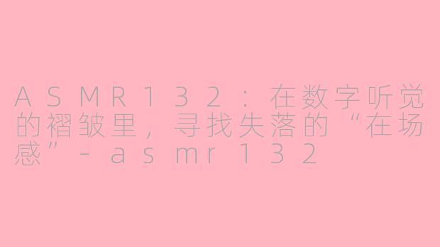 ASMR132:在数字听觉的褶皱里,寻找失落的“在场感”-asmr132
