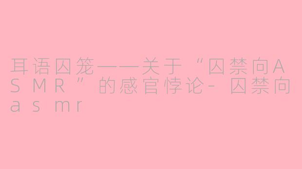 耳语囚笼——关于“囚禁向ASMR”的感官悖论-囚禁向asmr