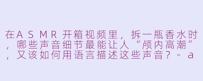 在ASMR开箱视频里,拆一瓶香水时,哪些声音细节最能让人“颅内高潮”,又该如何用语言描述这些声音?-asmr 开箱香水
