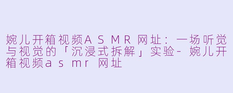 婉儿开箱视频ASMR网址:一场听觉与视觉的「沉浸式拆解」实验-婉儿开箱视频asmr网址