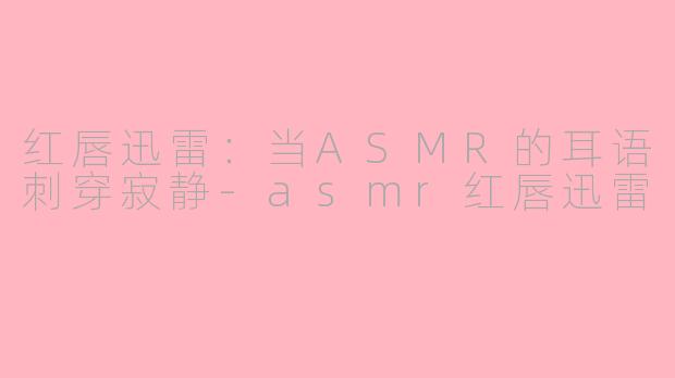 红唇迅雷:当ASMR的耳语刺穿寂静-asmr红唇迅雷