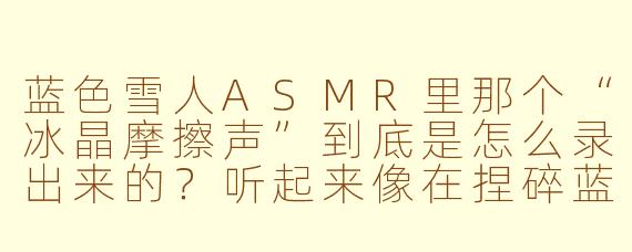 蓝色雪人ASMR里那个“冰晶摩擦声”到底是怎么录出来的?听起来像在捏碎蓝色玻璃糖,又像雪人在用冰指甲刮自己的皮肤。