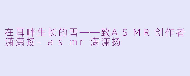 在耳畔生长的雪——致ASMR创作者潇潇扬-asmr潇潇扬