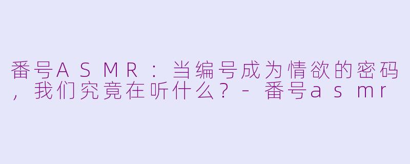 番号ASMR:当编号成为情欲的密码,我们究竟在听什么?-番号asmr