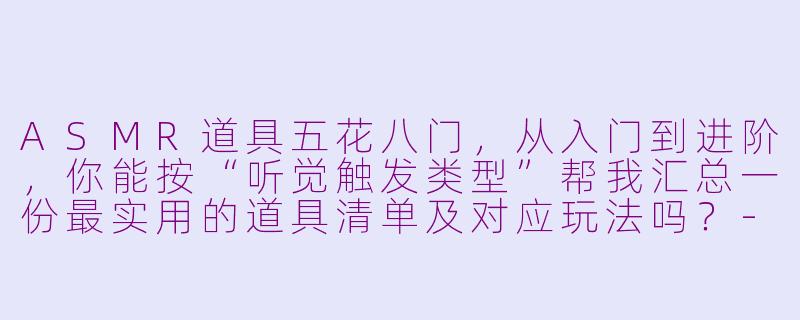ASMR道具五花八门,从入门到进阶,你能按“听觉触发类型”帮我汇总一份最实用的道具清单及对应玩法吗?-asmr道具汇总