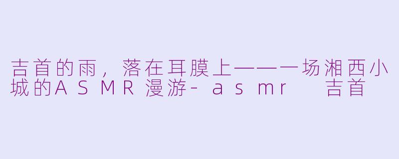 吉首的雨,落在耳膜上——一场湘西小城的ASMR漫游-asmr 吉首