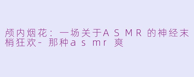 颅内烟花:一场关于ASMR的神经末梢狂欢-那种asmr爽