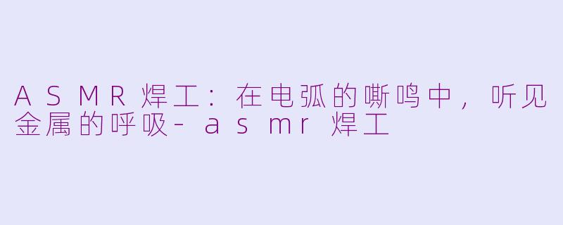 ASMR焊工:在电弧的嘶鸣中,听见金属的呼吸-asmr焊工