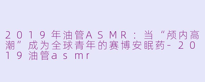 2019年油管ASMR:当“颅内高潮”成为全球青年的赛博安眠药-2019油管asmr