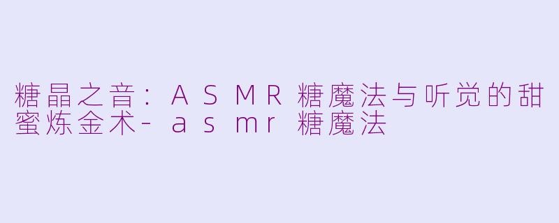 糖晶之音:ASMR糖魔法与听觉的甜蜜炼金术-asmr糖魔法